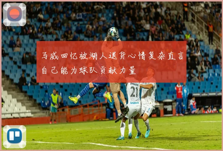 马威回忆被湖人退货心情复杂直言自己能为球队贡献力量