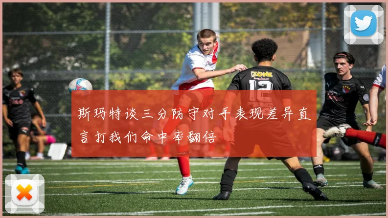 斯玛特谈三分防守对手表现差异直言打我们命中率翻倍