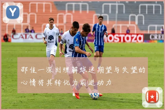 邵佳一深刻理解球迷期望与失望的心情将其转化为前进动力