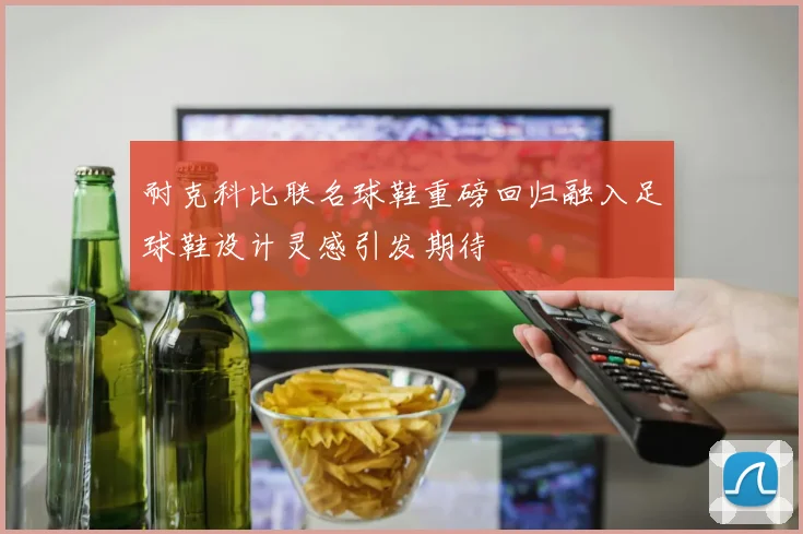 耐克科比联名球鞋重磅回归融入足球鞋设计灵感引发期待