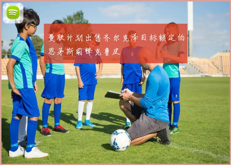 曼联计划出售齐尔克泽目标锁定伯恩茅斯前锋克鲁皮