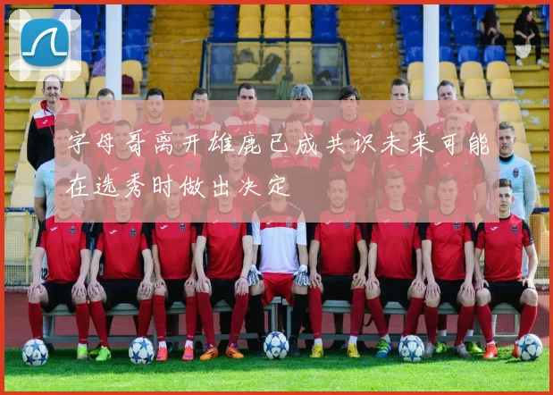 字母哥离开雄鹿已成共识未来可能在选秀时做出决定