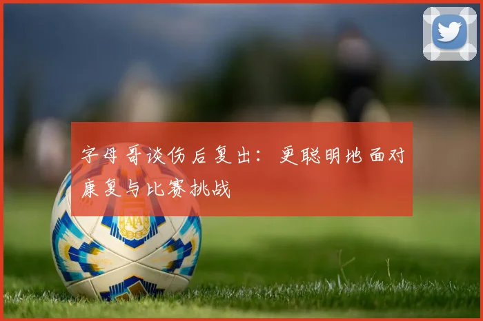 字母哥谈伤后复出：更聪明地面对康复与比赛挑战