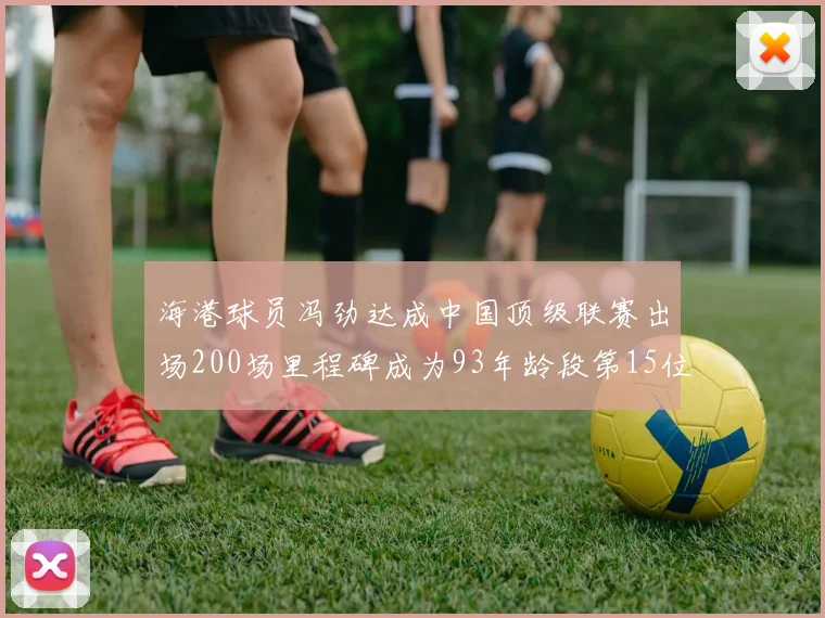 海港球员冯劲达成中国顶级联赛出场200场里程碑成为93年龄段第15位球员