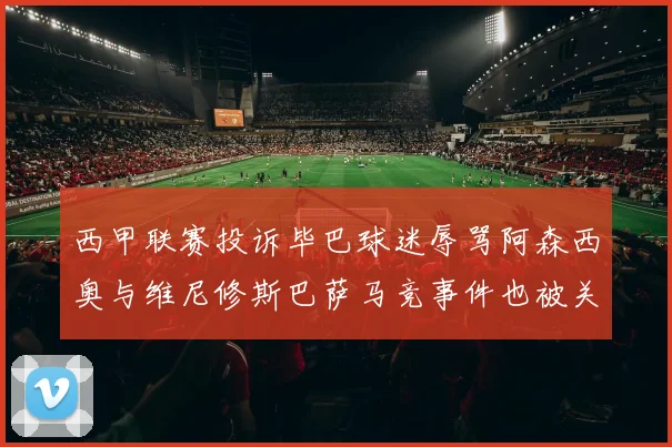 西甲联赛投诉毕巴球迷辱骂阿森西奥与维尼修斯巴萨马竞事件也被关注