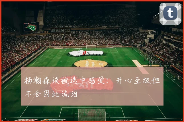 杨瀚森谈被选中感受：开心至极但不会因此流泪