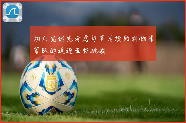 切利克优先考虑与罗马续约利物浦等队的追逐面临挑战