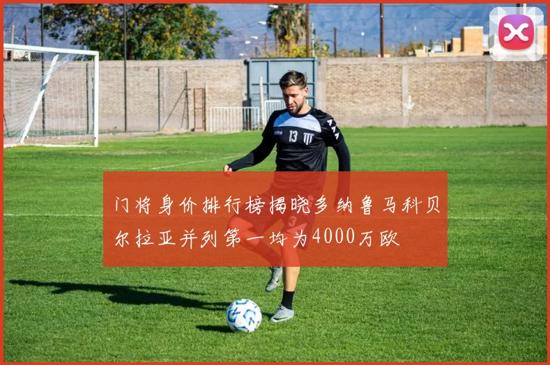 门将身价排行榜揭晓多纳鲁马科贝尔拉亚并列第一均为4000万欧