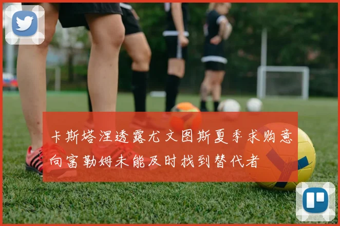 卡斯塔涅透露尤文图斯夏季求购意向富勒姆未能及时找到替代者