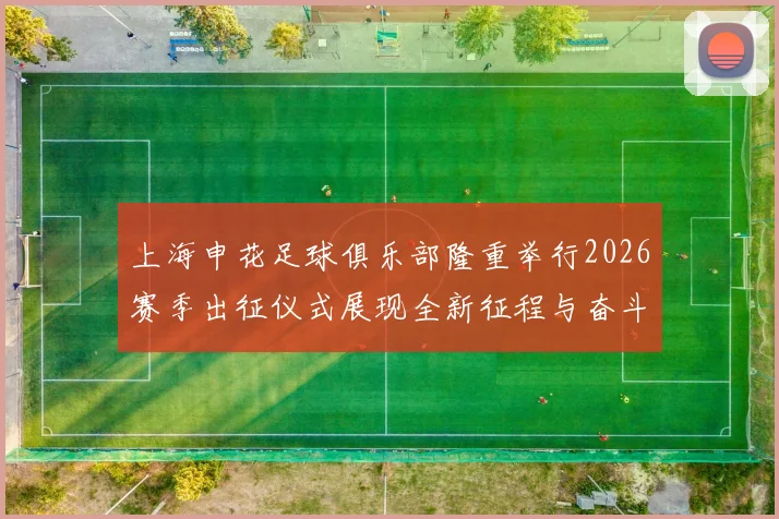 上海申花足球俱乐部隆重举行2026赛季出征仪式展现全新征程与奋斗目标