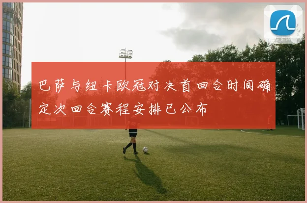 巴萨与纽卡欧冠对决首回合时间确定次回合赛程安排已公布