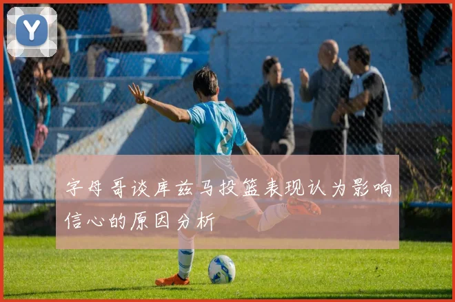 字母哥谈库兹马投篮表现认为影响信心的原因分析