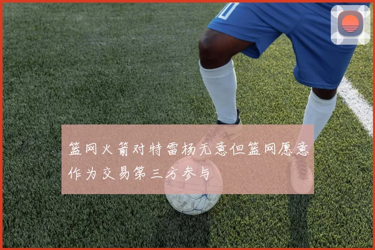 篮网火箭对特雷杨无意但篮网愿意作为交易第三方参与