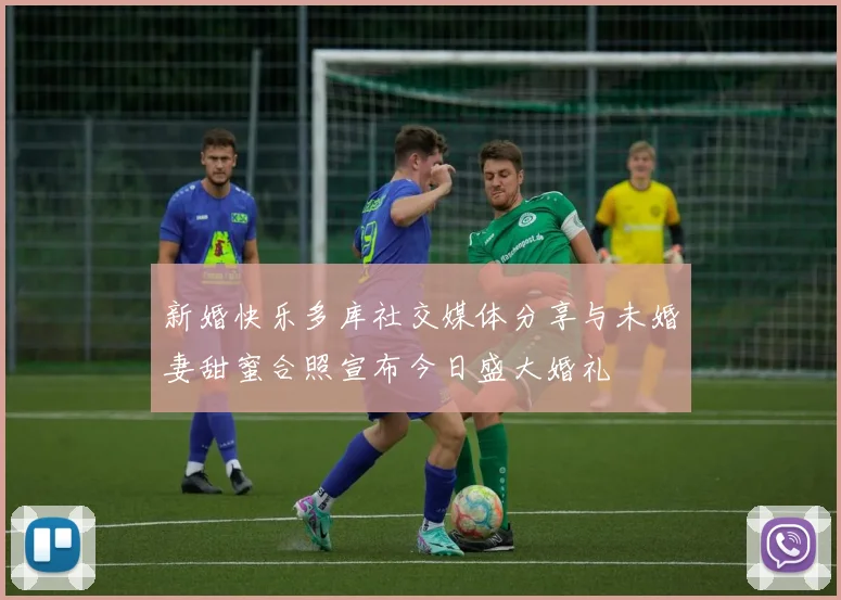 新婚快乐多库社交媒体分享与未婚妻甜蜜合照宣布今日盛大婚礼