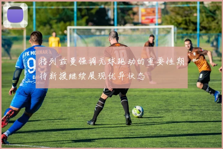 格列兹曼强调无球跑动的重要性期待新援继续展现优异状态