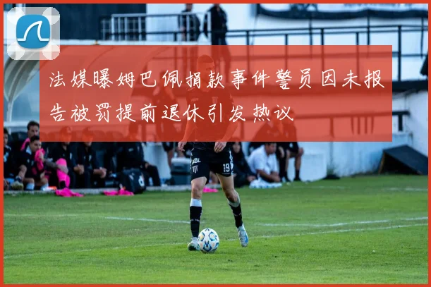 法媒曝姆巴佩捐款事件警员因未报告被罚提前退休引发热议