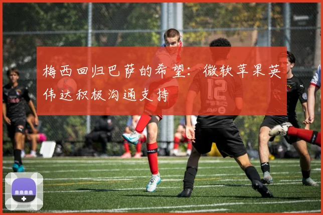 梅西回归巴萨的希望：微软苹果英伟达积极沟通支持