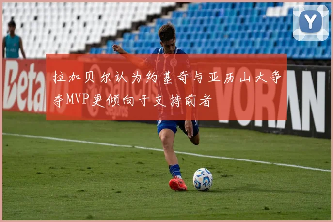 拉加贝尔认为约基奇与亚历山大争夺MVP更倾向于支持前者