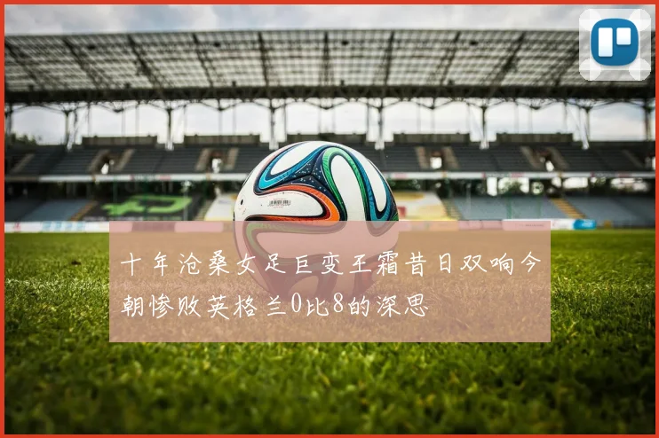 十年沧桑女足巨变王霜昔日双响今朝惨败英格兰0比8的深思