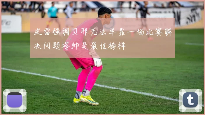 皮雷强调贝耶无法单靠一场比赛解决问题塔帅是最佳榜样